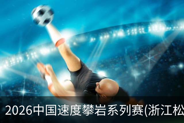 2026中国速度攀岩系列赛(浙江松阳站)举行